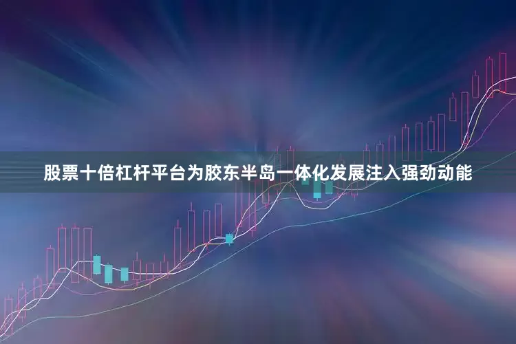 股票十倍杠杆平台为胶东半岛一体化发展注入强劲动能