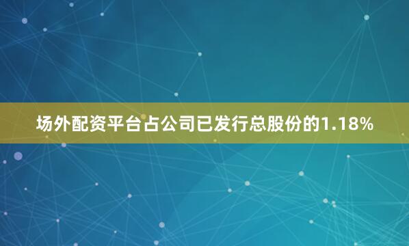 场外配资平台占公司已发行总股份的1.18%