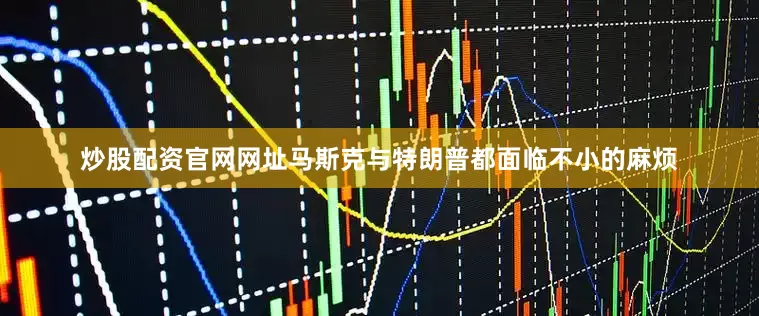 炒股配资官网网址马斯克与特朗普都面临不小的麻烦
