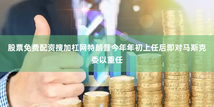 股票免费配资搜加杠网特朗普今年年初上任后即对马斯克委以重任