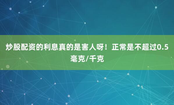 炒股配资的利息真的是害人呀！正常是不超过0.5毫克/千克