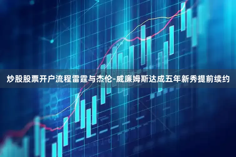 炒股股票开户流程雷霆与杰伦-威廉姆斯达成五年新秀提前续约