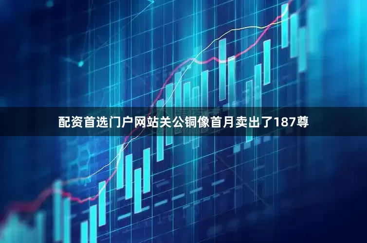 配资首选门户网站关公铜像首月卖出了187尊