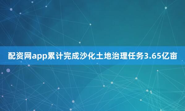 配资网app累计完成沙化土地治理任务3.65亿亩