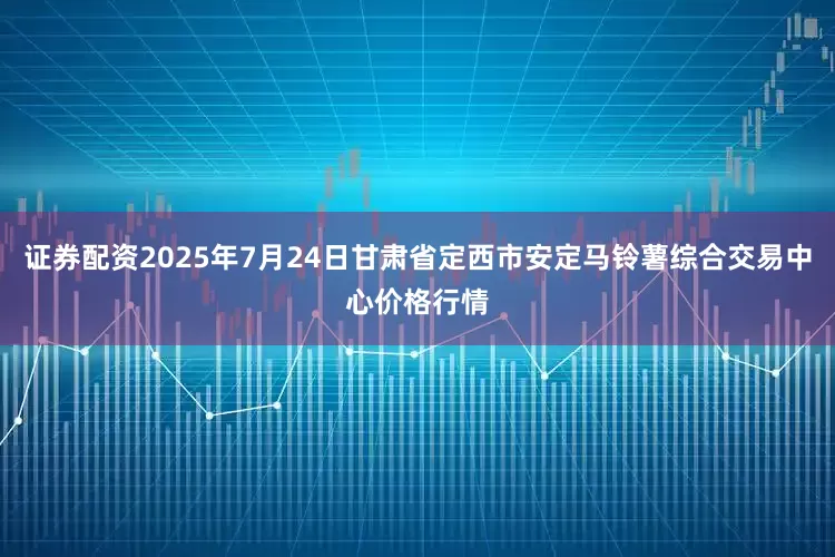 证券配资2025年7月24日甘肃省定西市安定马铃薯综合交易中心价格行情