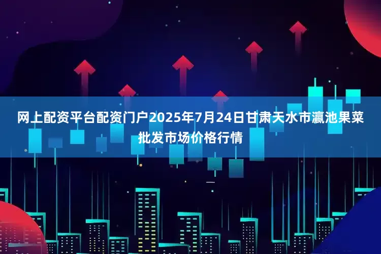 网上配资平台配资门户2025年7月24日甘肃天水市瀛池果菜批发市场价格行情