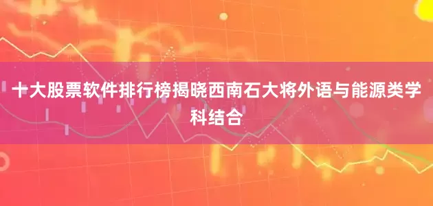 十大股票软件排行榜揭晓西南石大将外语与能源类学科结合