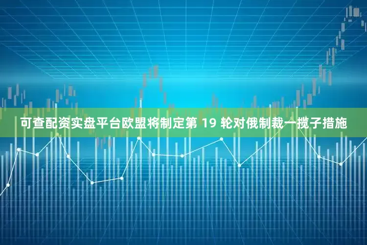 可查配资实盘平台欧盟将制定第 19 轮对俄制裁一揽子措施
