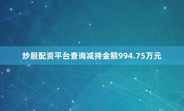 炒股配资平台查询减持金额994.75万元