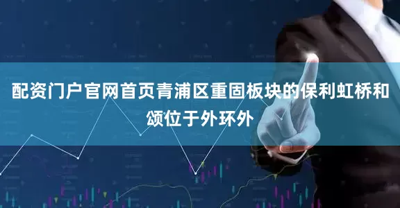 配资门户官网首页青浦区重固板块的保利虹桥和颂位于外环外