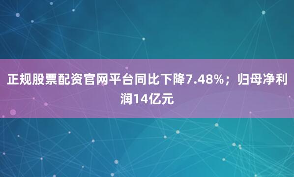 正规股票配资官网平台同比下降7.48%；归母净利润14亿元
