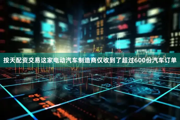 按天配资交易这家电动汽车制造商仅收到了超过600份汽车订单