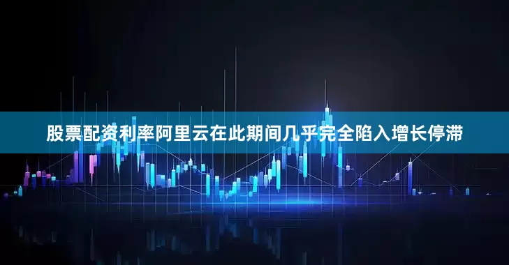股票配资利率阿里云在此期间几乎完全陷入增长停滞