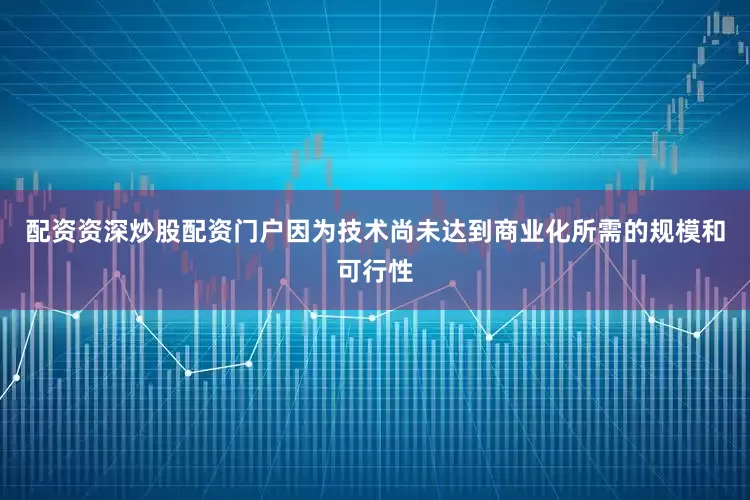 配资资深炒股配资门户因为技术尚未达到商业化所需的规模和可行性
